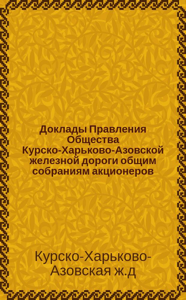 [Доклады Правления Общества Курско-Харьково-Азовской железной дороги общим собраниям акционеров : Отчеты о работе и утверждение смет