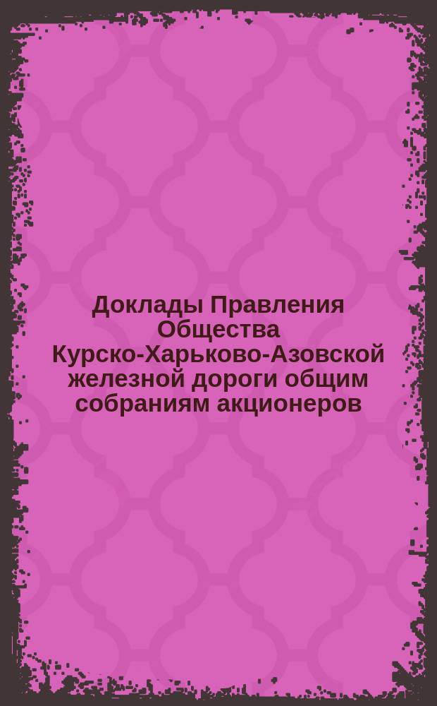 [Доклады Правления Общества Курско-Харьково-Азовской железной дороги общим собраниям акционеров : Отчеты о работе и утверждение смет]. ... назначенному на 28-е мая 1888 г.