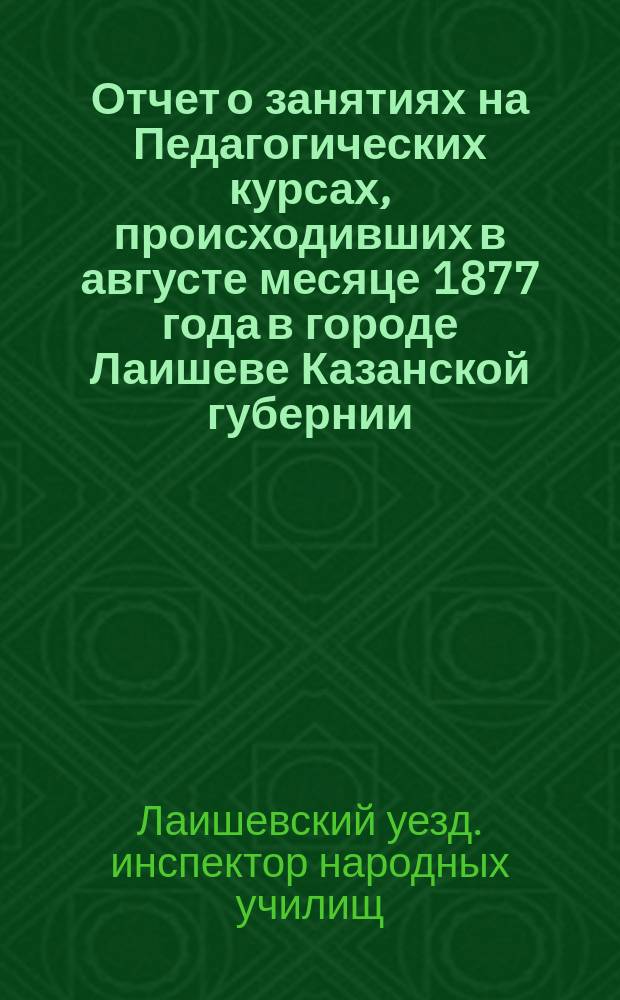 Отчет о занятиях на Педагогических курсах, происходивших в августе месяце 1877 года в городе Лаишеве Казанской губернии