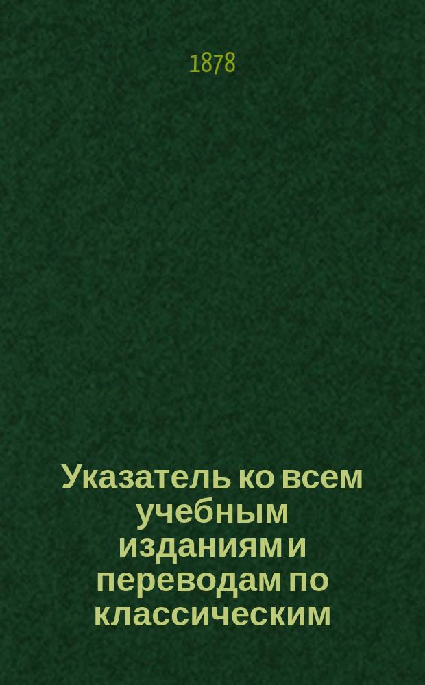 Указатель ко всем учебным изданиям и переводам по классическим (греческому и латинскому) языкам с начала книгопечатания до 1871 г. включительно : Перепеч. с испр. и доп. из журн. М-ва нар. прос. 1877 г