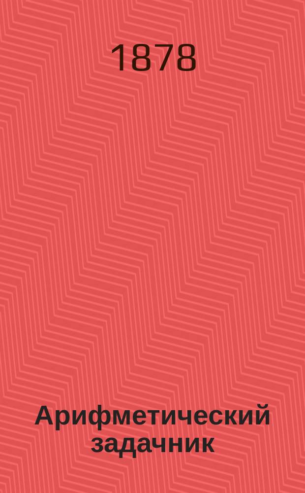 Арифметический задачник : Пособие при изуч. целых чисел, заключающий ! в себе задачи из сел. хоз-ва