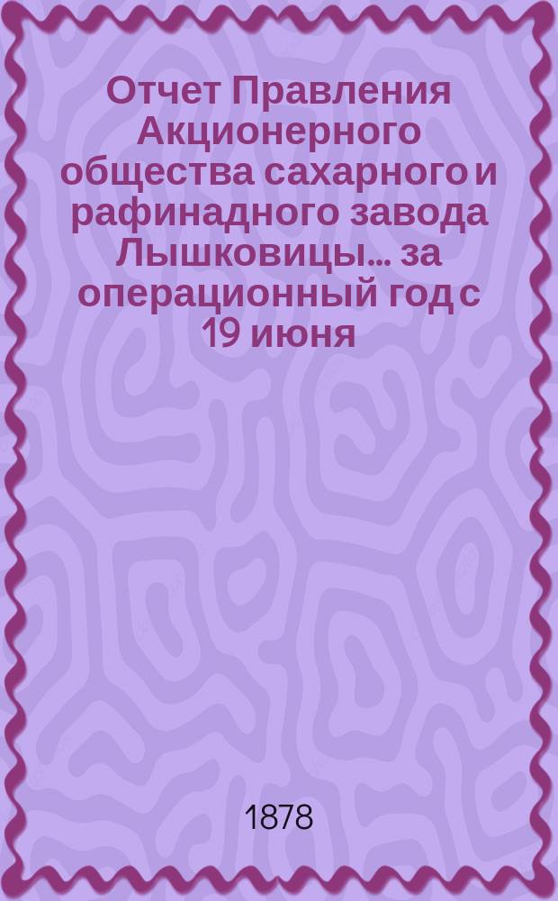 Отчет Правления Акционерного общества сахарного и рафинадного завода Лышковицы... ... за операционный год с 19 июня (1 июля) 1877 г. по 19 июня (1 июля) 1878 г.