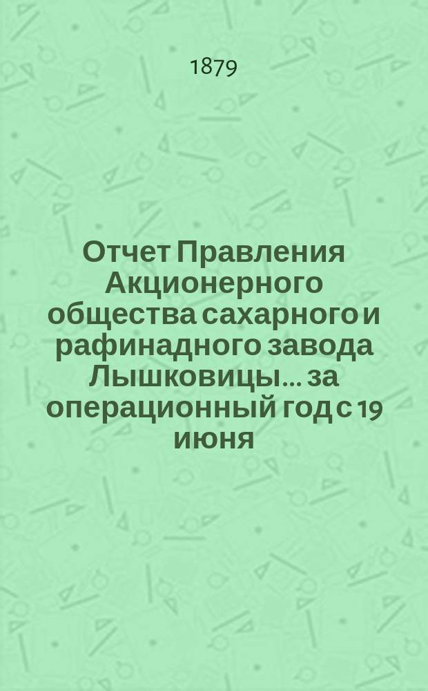 Отчет Правления Акционерного общества сахарного и рафинадного завода Лышковицы... ... за операционный год с 19 июня (1 июля) 1878 года по 19 июня (1 июля) 1879 года