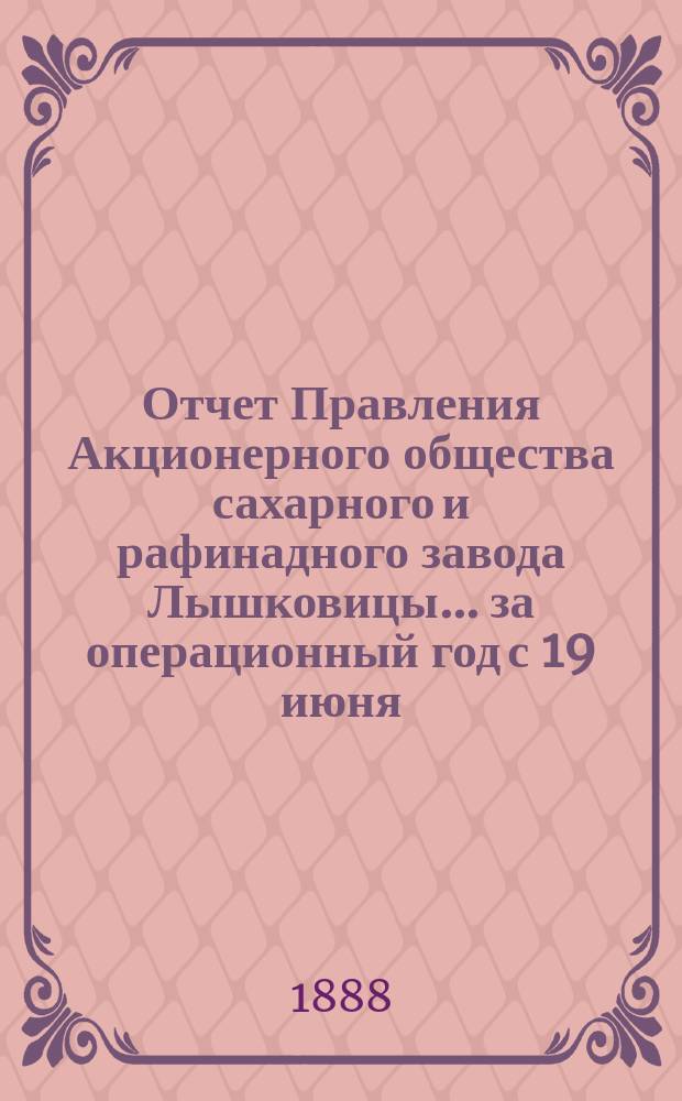 Отчет Правления Акционерного общества сахарного и рафинадного завода Лышковицы... ... за операционный год с 19 июня (1 июля) 1887 года по 18 (30) июня 1888 года
