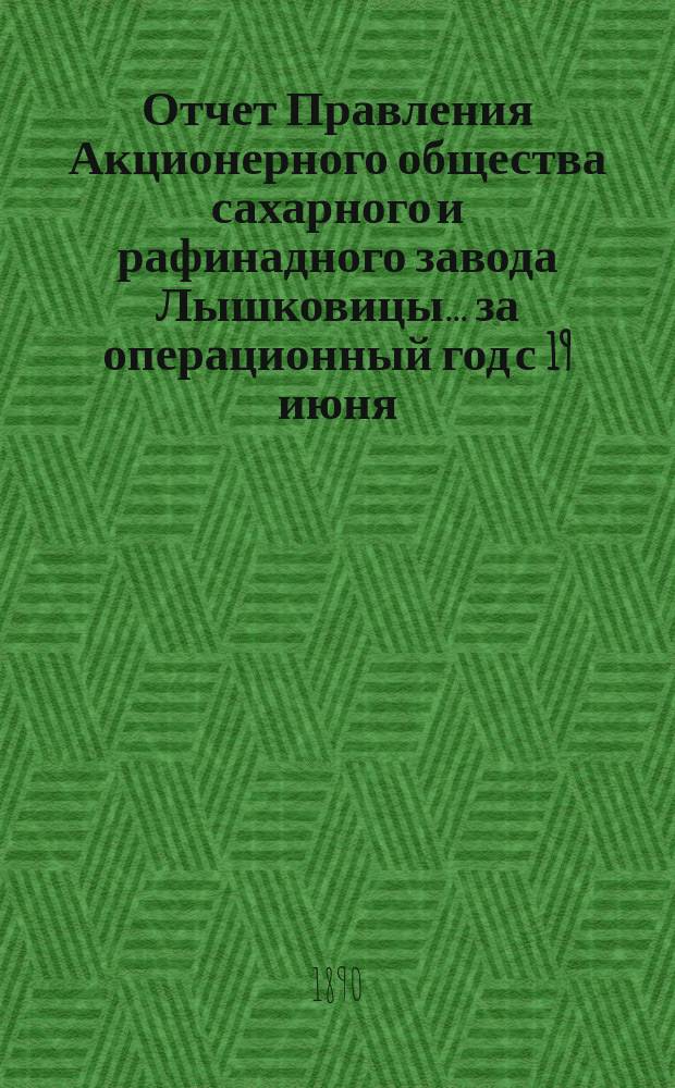 Отчет Правления Акционерного общества сахарного и рафинадного завода Лышковицы... ... за операционный год с 19 июня (1 июля) 1889 года по 18 (30) июня 1890 года