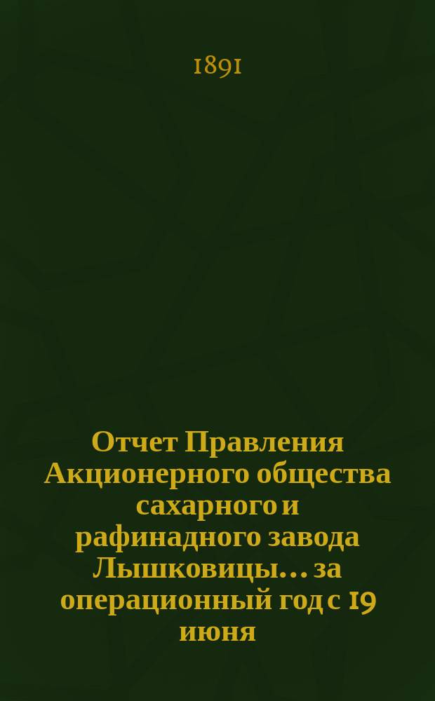 Отчет Правления Акционерного общества сахарного и рафинадного завода Лышковицы... ... за операционный год с 19 июня (1 июля) 1890 года по 18 (30) июня 1891 года