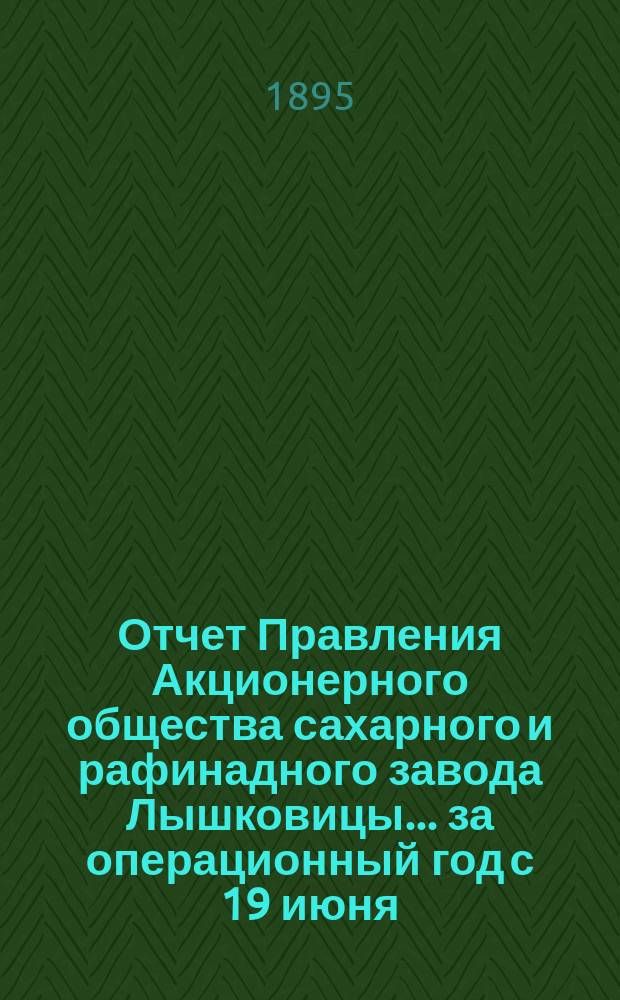 Отчет Правления Акционерного общества сахарного и рафинадного завода Лышковицы... ... за операционный год с 19 июня (1 июля) 1894 года по 18 (30) июня 1895 года