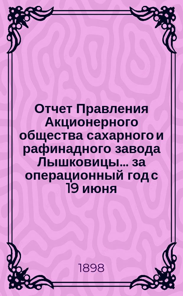 Отчет Правления Акционерного общества сахарного и рафинадного завода Лышковицы... ... за операционный год с 19 июня (1 июля) 1897 года по 18 (30) июня 1898 года