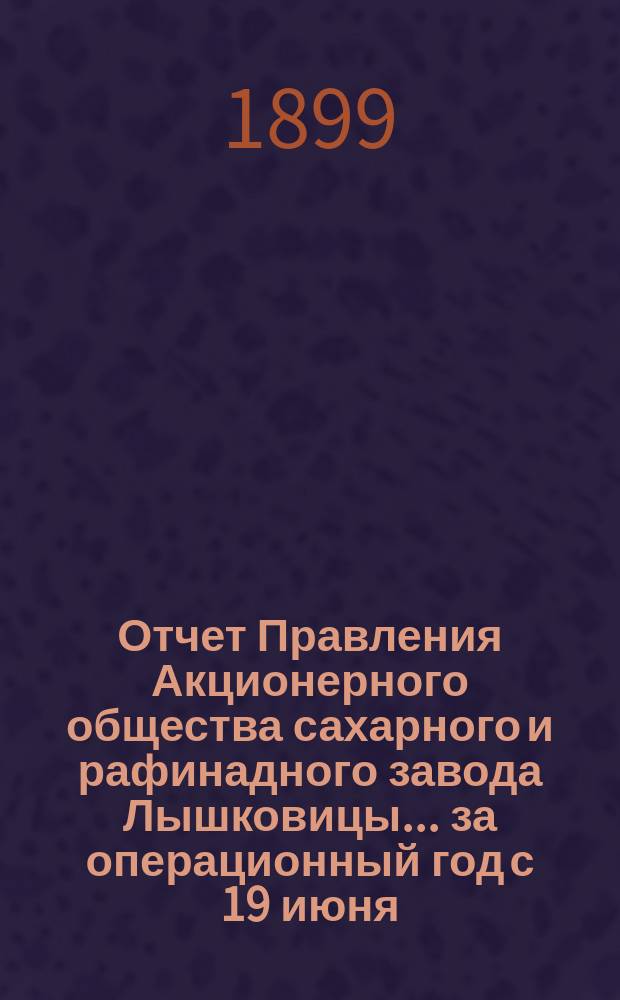 Отчет Правления Акционерного общества сахарного и рафинадного завода Лышковицы... ... за операционный год с 19 июня (1 июля) 1898 года по 18 (30) июня 1899 года