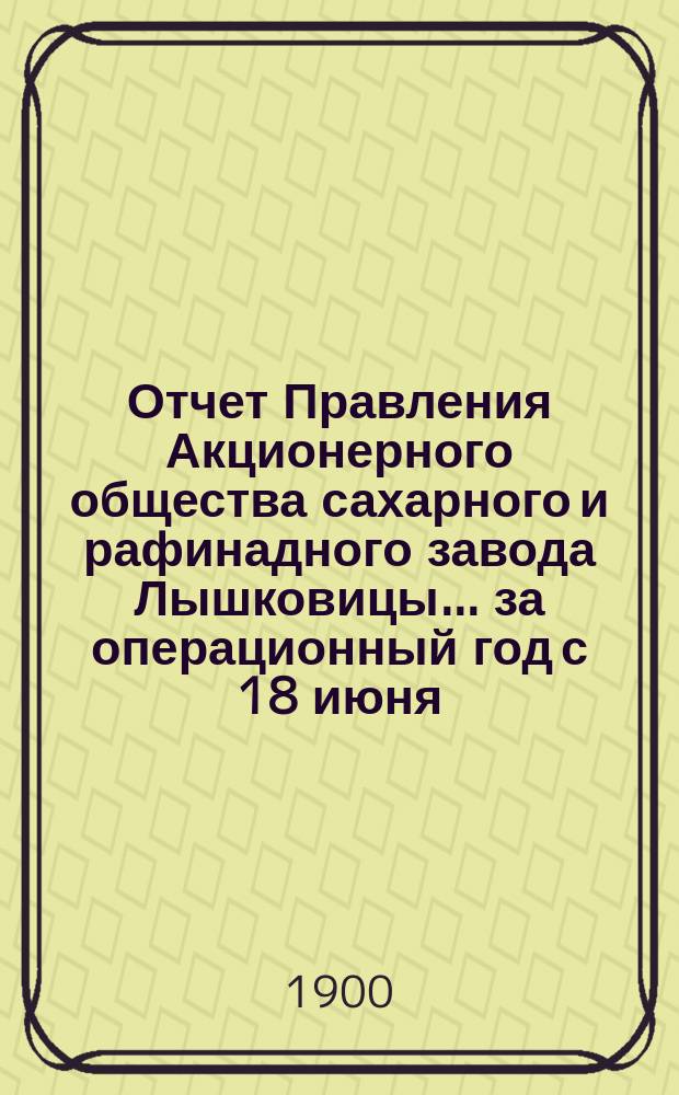 Отчет Правления Акционерного общества сахарного и рафинадного завода Лышковицы... ... за операционный год с 18 июня (1 июля) 1899 года по 17 (30) июня 1900 года