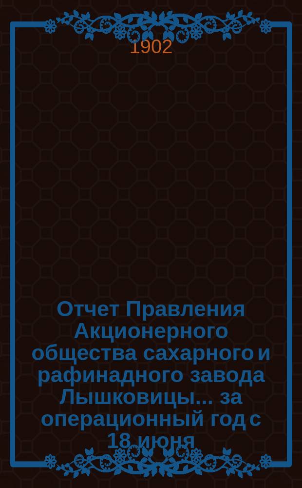 Отчет Правления Акционерного общества сахарного и рафинадного завода Лышковицы... ... за операционный год с 18 июня (1 июля) 1901 года по 17 (30) июня 1902 года