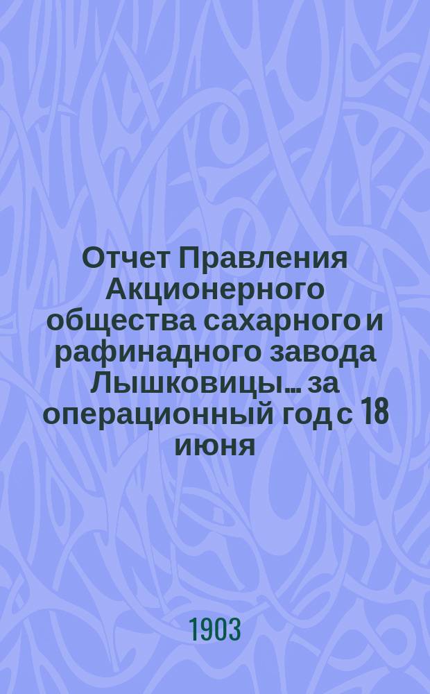 Отчет Правления Акционерного общества сахарного и рафинадного завода Лышковицы... ... за операционный год с 18 июня (1 июля) 1902 года по 17 (30) июня 1903 года