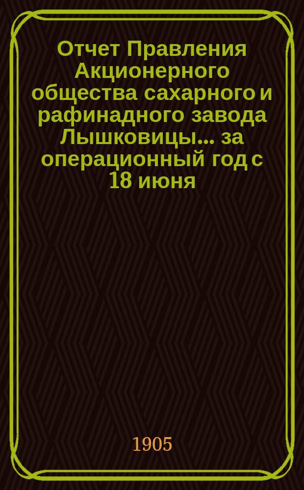 Отчет Правления Акционерного общества сахарного и рафинадного завода Лышковицы... ... за операционный год с 18 июня (1 июля) 1904 года по 17 (30) июня 1905 года