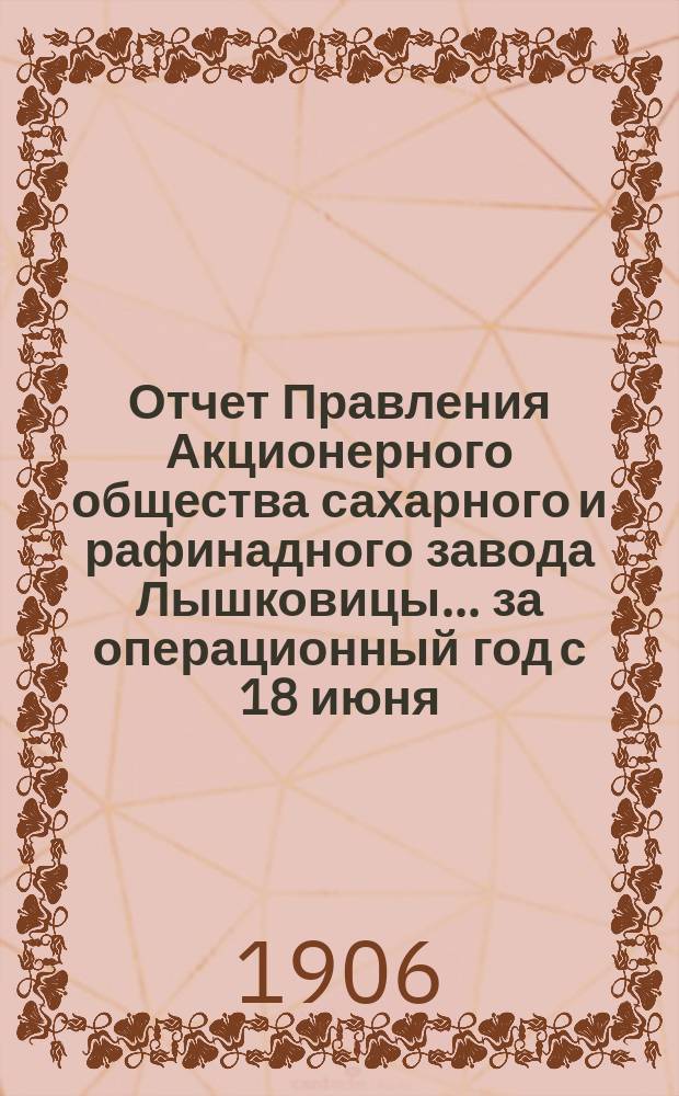 Отчет Правления Акционерного общества сахарного и рафинадного завода Лышковицы... ... за операционный год с 18 июня (1 июля) 1905 года по 17 (30) июня 1906 года