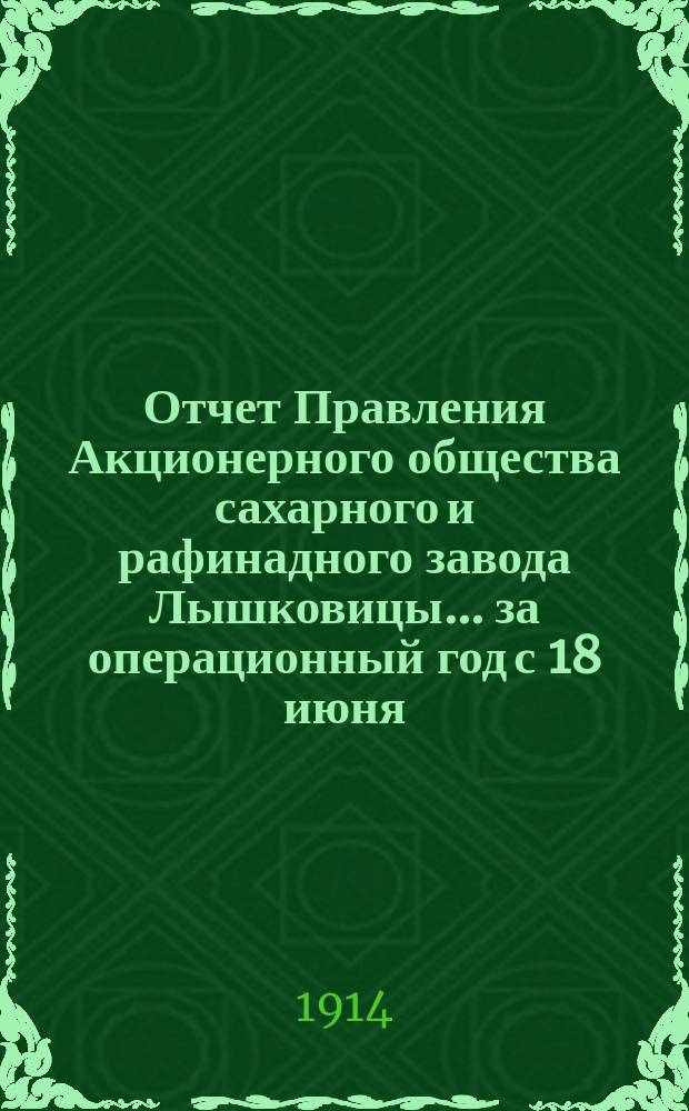 Отчет Правления Акционерного общества сахарного и рафинадного завода Лышковицы... ... за операционный год с 18 июня (1 июля) 1913 г. по 17 (30) июня 1914 года