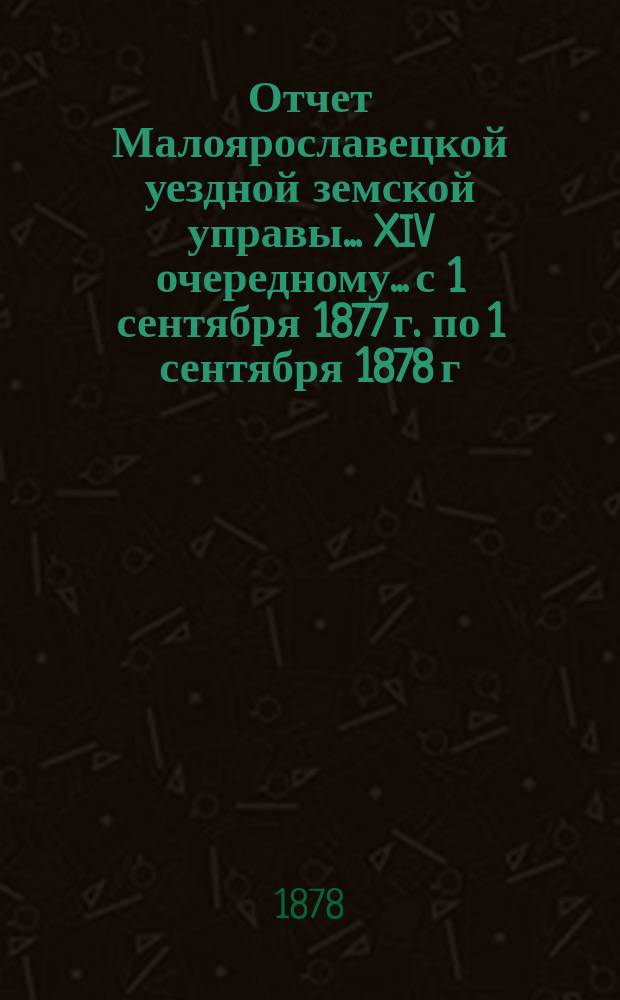 Отчет Малоярославецкой уездной земской управы... XIV очередному... с 1 сентября 1877 г. по 1 сентября 1878 г.
