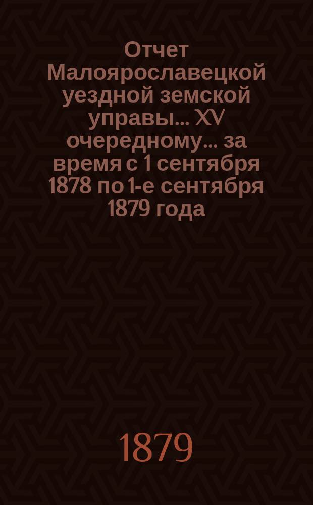 Отчет Малоярославецкой уездной земской управы... XV очередному... за время с 1 сентября 1878 по 1-е сентября 1879 года