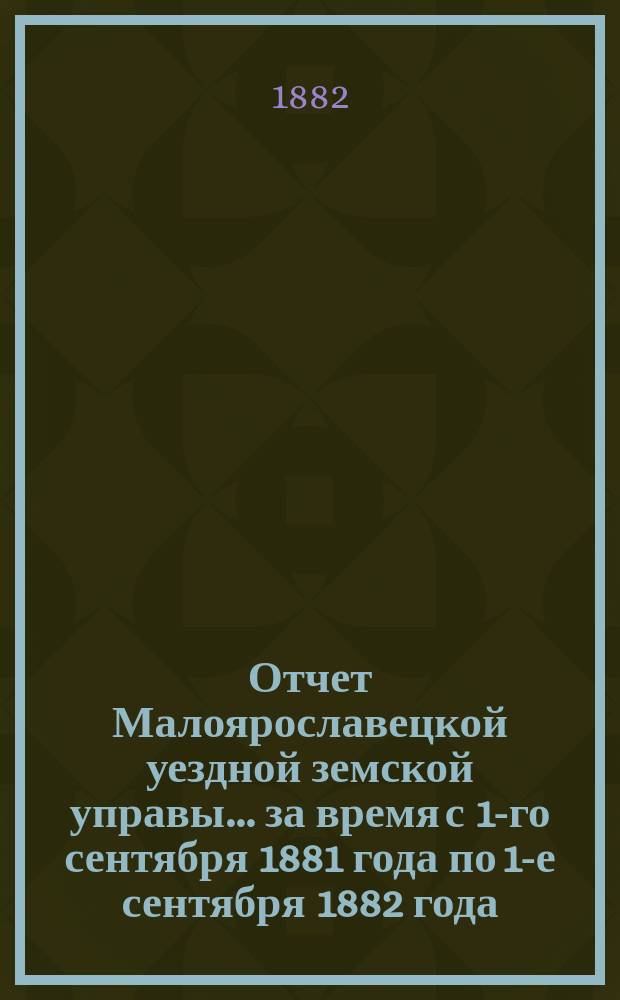 Отчет Малоярославецкой уездной земской управы... за время с 1-го сентября 1881 года по 1-е сентября 1882 года