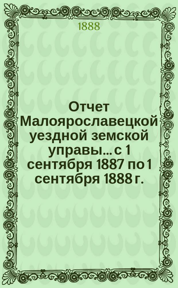 Отчет Малоярославецкой уездной земской управы... с 1 сентября 1887 по 1 сентября 1888 г.