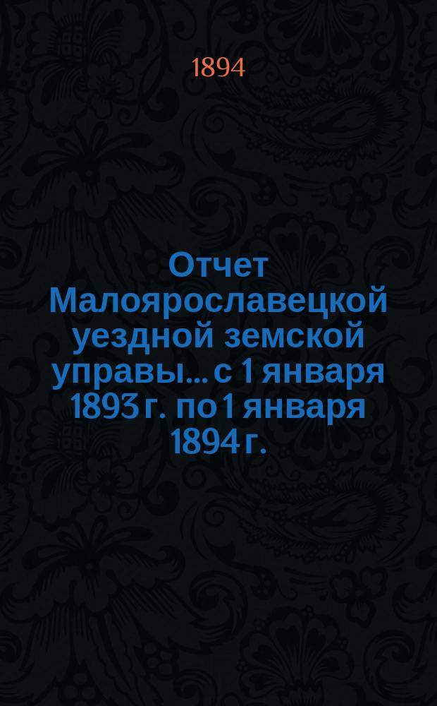 Отчет Малоярославецкой уездной земской управы... с 1 января 1893 г. по 1 января 1894 г. : с 1 января 1893 г. по 1 января 1894 г. о приходе, расходе и наличности сумм, состоящих в распоряжении Малоярославецкой уездной земской управы