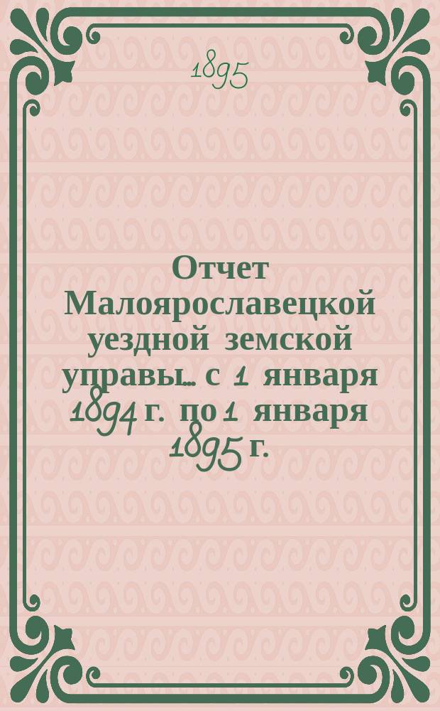 Отчет Малоярославецкой уездной земской управы... с 1 января 1894 г. по 1 января 1895 г. : с 1 января 1894 г. по 1 января 1895 г. о приходе, расходе и наличности сумм, состоящих в распоряжении Малоярославецкой уездной земской управы