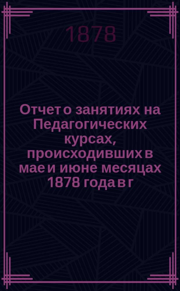 Отчет о занятиях на Педагогических курсах, происходивших в мае и июне месяцах 1878 года в г. Мамадыше Казанской губернии