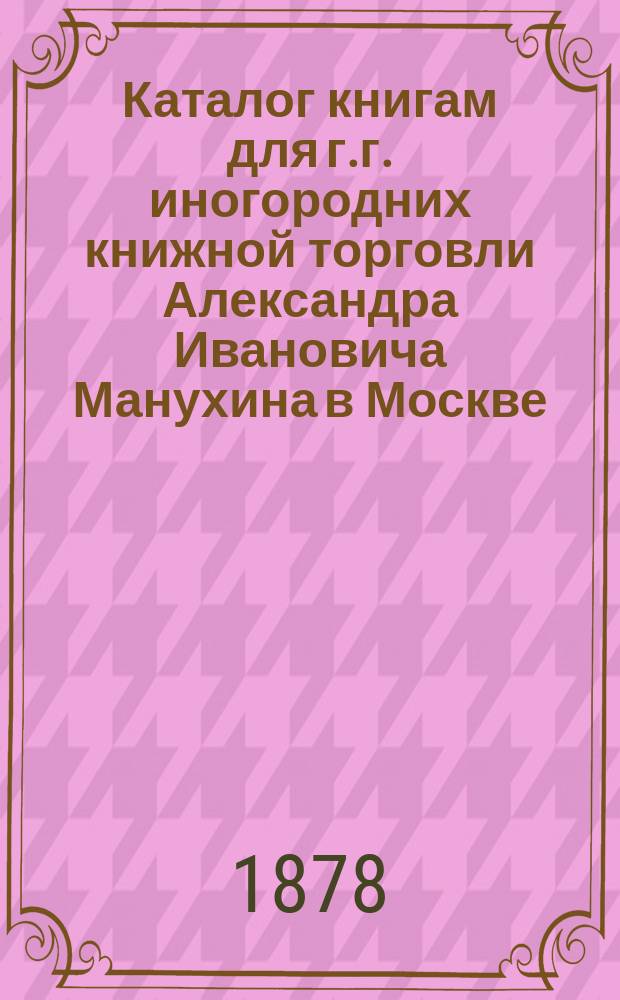 Каталог книгам для г.г. иногородних книжной торговли Александра Ивановича Манухина в Москве...