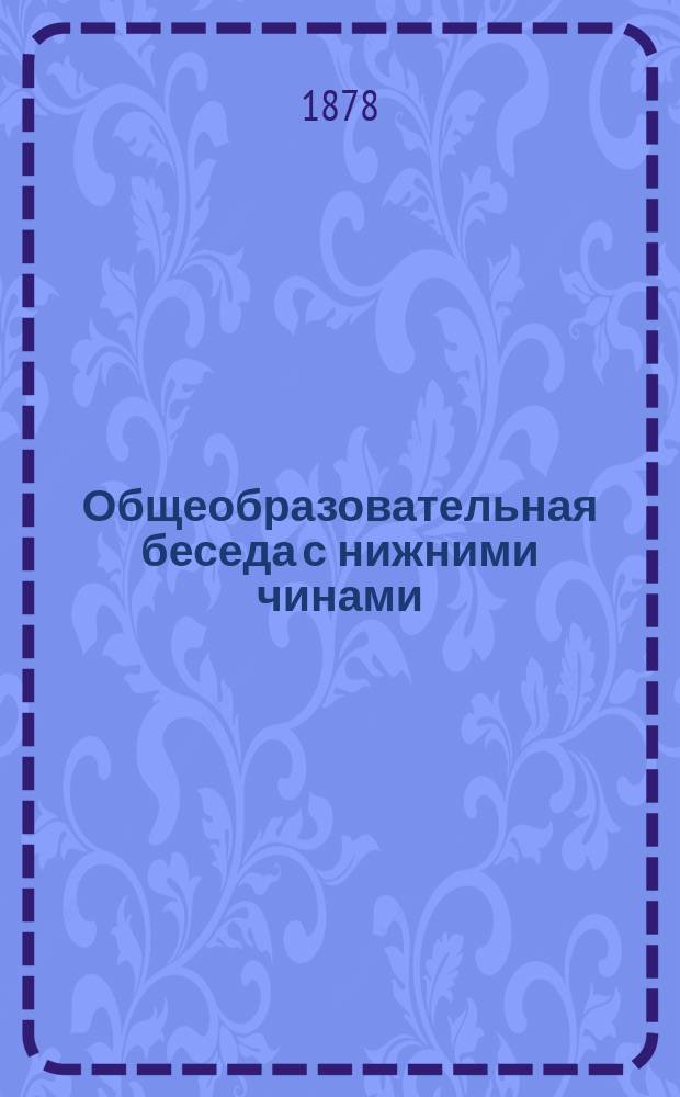 ... Общеобразовательная беседа с нижними чинами : Для чтения в учеб. командах во время уроков грамотности, а равно для воскрес. чтений с волшеб. фонарем подобно чтениям для народа, производимым в С.-Петербурге