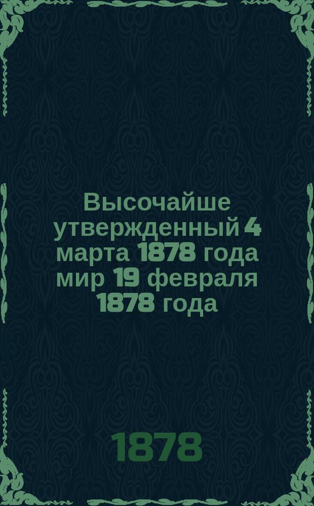 Высочайше утвержденный 4 марта 1878 года мир 19 февраля 1878 года : Полн. текст прелиминар. мирного договора между Россией и Турцией, подпис. в Сан-Стефано 19 февраля/3 марта 1878 года : Правительств. извещение