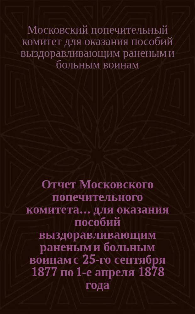 Отчет Московского попечительного комитета... для оказания пособий выздоравливающим раненым и больным воинам с 25-го сентября 1877 по 1-е апреля 1878 года