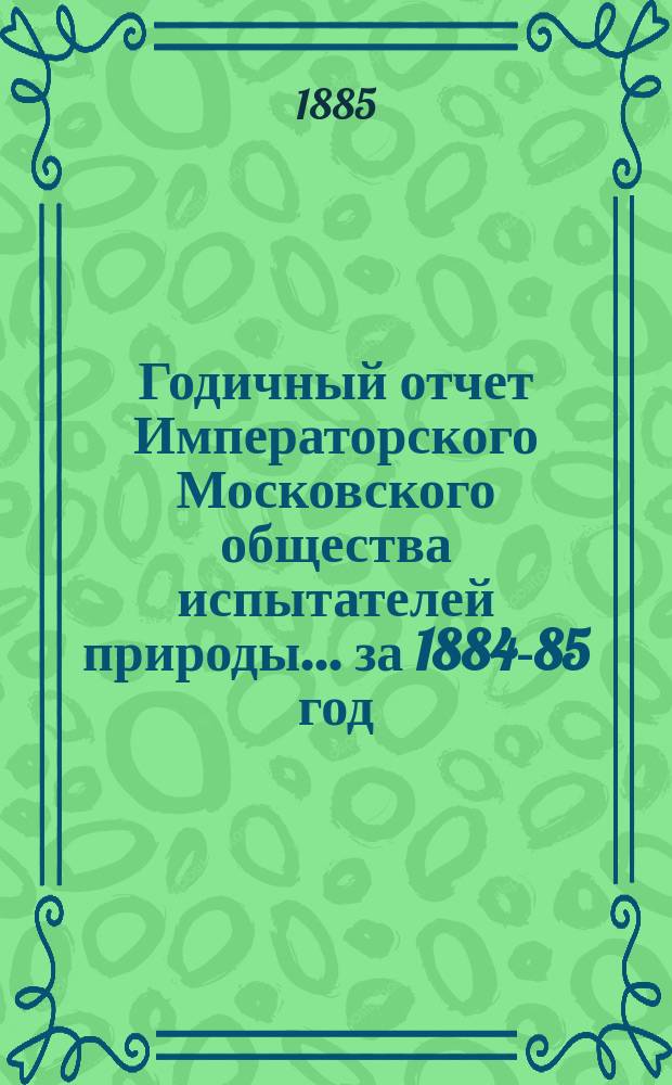 Годичный отчет Императорского Московского общества испытателей природы... за 1884-85 год