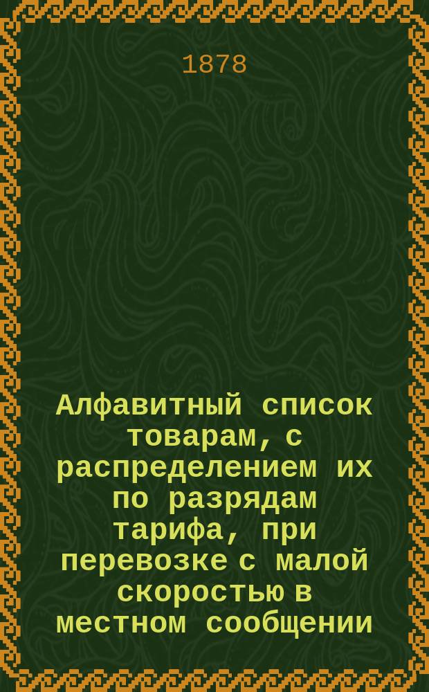 Алфавитный список товарам, с распределением их по разрядам тарифа, при перевозке с малой скоростью в местном сообщении... Составлен по 1 мая 1878 года