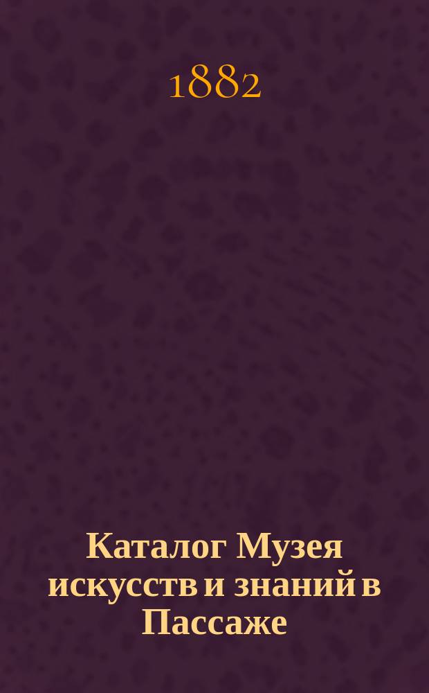 Каталог Музея искусств и знаний в Пассаже : Изделия механики и музыки, вооружения, инквизиции и пр