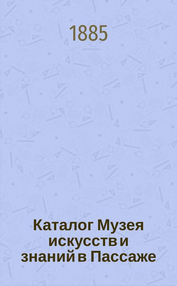 Каталог Музея искусств и знаний в Пассаже : Изделия механики и музыки, вооружения, инквизиции и пр