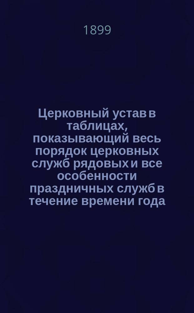 Церковный устав в таблицах, показывающий весь порядок церковных служб рядовых и все особенности праздничных служб в течение времени года : В 3 ч. : С прил