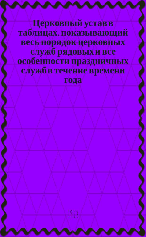 Церковный устав в таблицах, показывающий весь порядок церковных служб рядовых и все особенности праздничных служб в течение времени года : В 3 ч. : С прил
