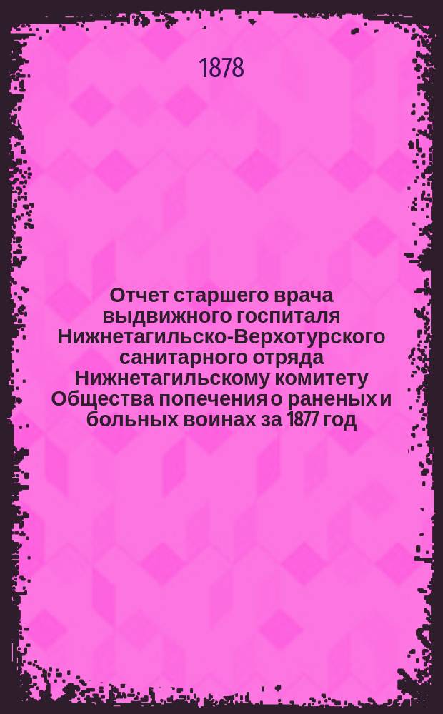 Отчет старшего врача выдвижного госпиталя Нижнетагильско-Верхотурского санитарного отряда Нижнетагильскому комитету Общества попечения о раненых и больных воинах [за 1877 год]