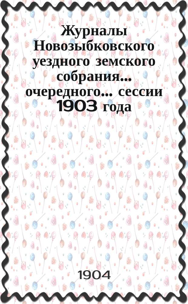 Журналы Новозыбковского уездного земского собрания... очередного... сессии 1903 года : очередного... сессии 1903 года и чрезвычайных... 6-го февраля и 15-го апреля 1903 года