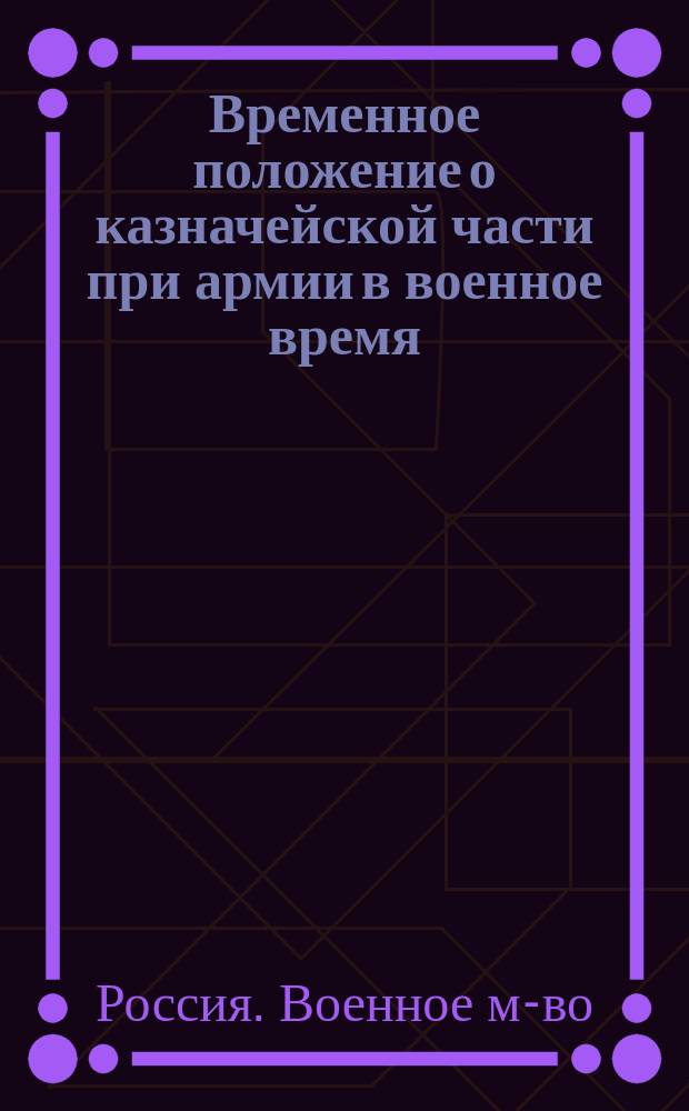 Временное положение о казначейской части при армии в военное время : Утв. воен. министром 5 нояб. 1876 г.