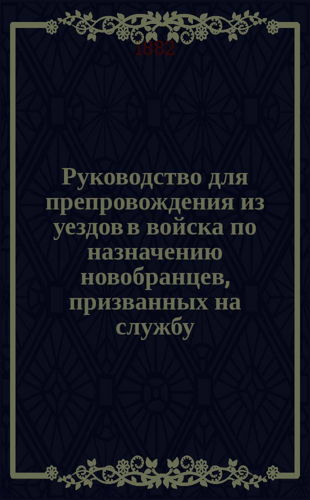 Руководство для препровождения из уездов в войска по назначению новобранцев, призванных на службу ... ... в 1882 году