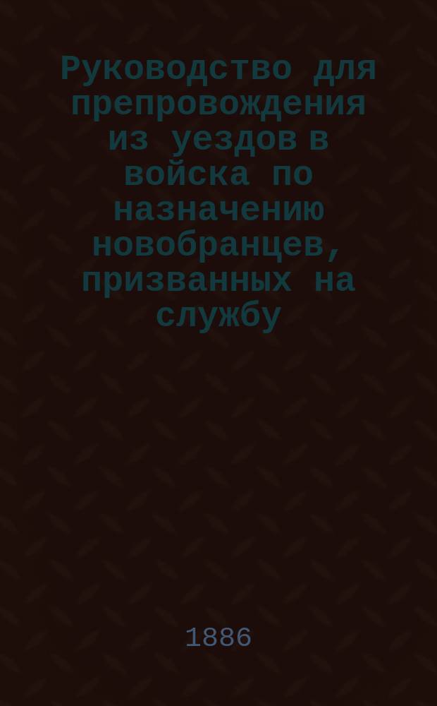Руководство для препровождения из уездов в войска по назначению новобранцев, призванных на службу ... ... в 1886 году