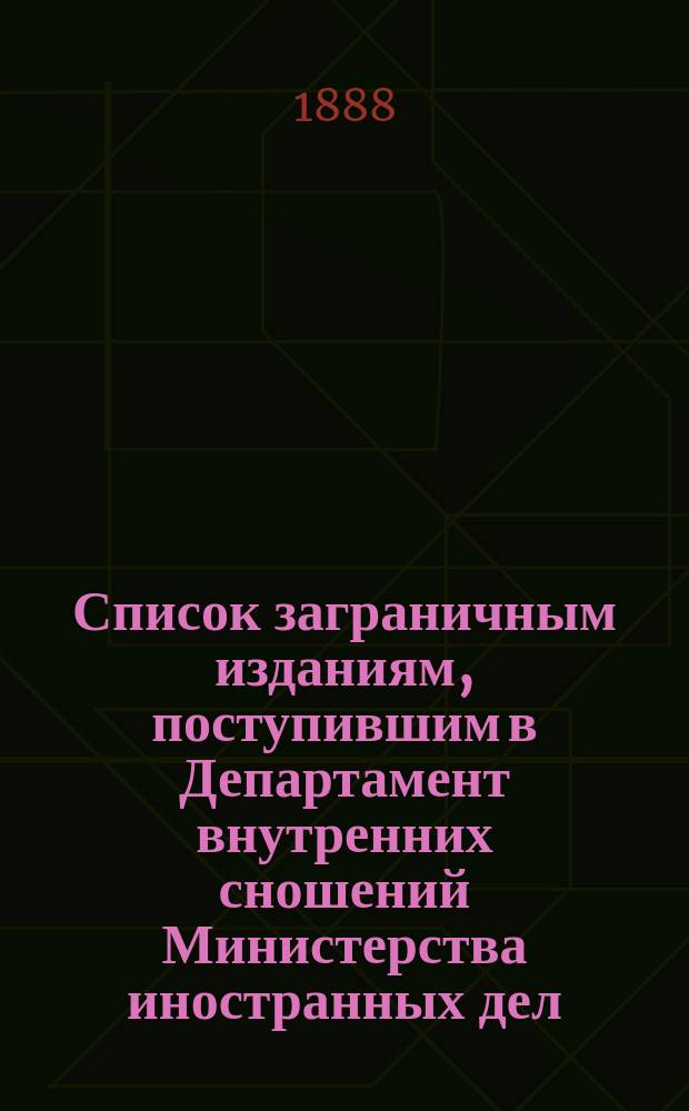 Список заграничным изданиям, поступившим в Департамент внутренних сношений Министерства иностранных дел ... ... с 15-го декабря 1887 года по 1-е апреля 1888 года