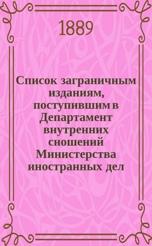 Список заграничным изданиям, поступившим в Департамент внутренних сношений Министерства иностранных дел ... ... с 15-го апреля по 15-е сентября 1889 года