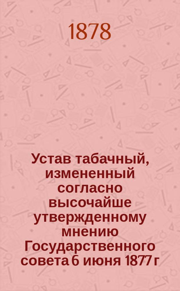 Устав табачный, измененный согласно высочайше утвержденному мнению Государственного совета 6 июня 1877 г. : Со всеми узаконениями и распоряжениями правительства, циркулярами министра финансов и решениями кассац. деп. Сената : С прил. инструкции министра финансов