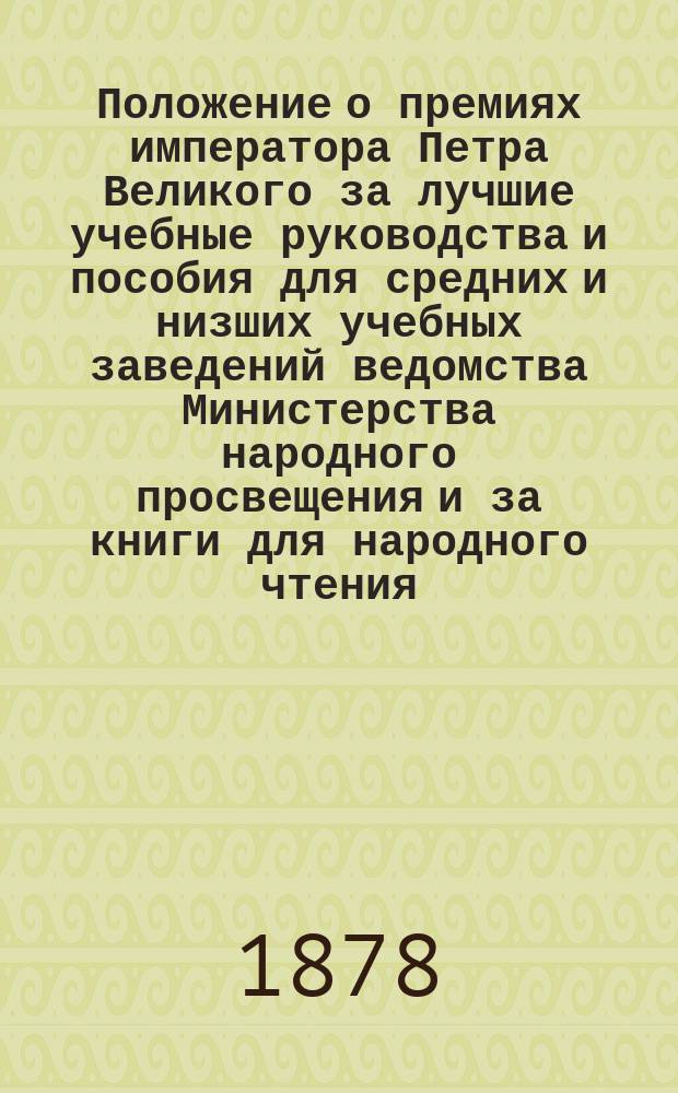 Положение о премиях императора Петра Великого за лучшие учебные руководства и пособия для средних и низших учебных заведений ведомства Министерства народного просвещения и за книги для народного чтения : Утв. ... 4 авг. 1873 г
