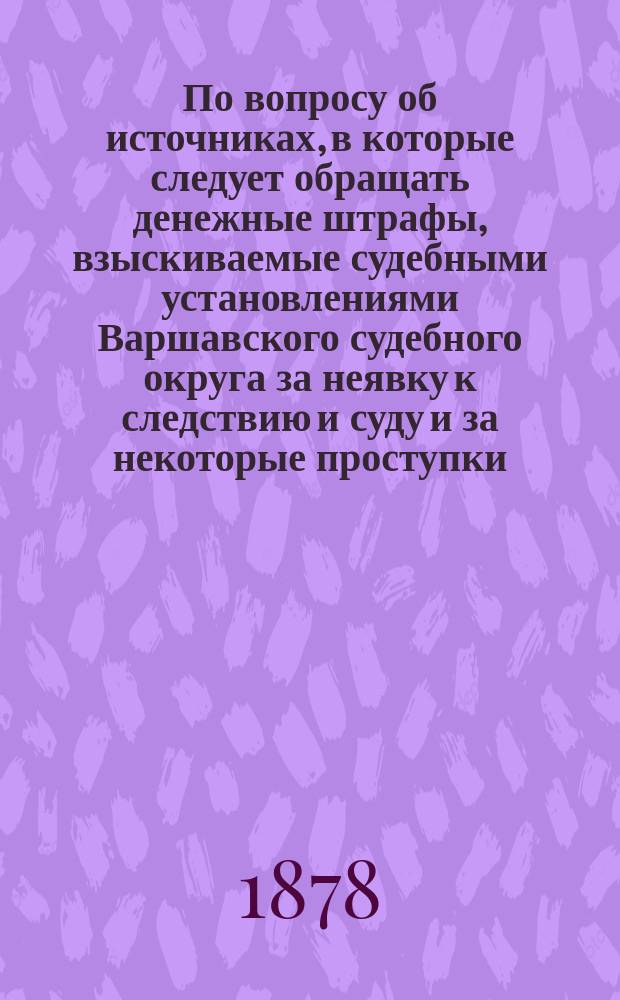 По вопросу об источниках, в которые следует обращать денежные штрафы, взыскиваемые судебными установлениями Варшавского судебного округа за неявку к следствию и суду и за некоторые проступки : Представление в Гос. совет