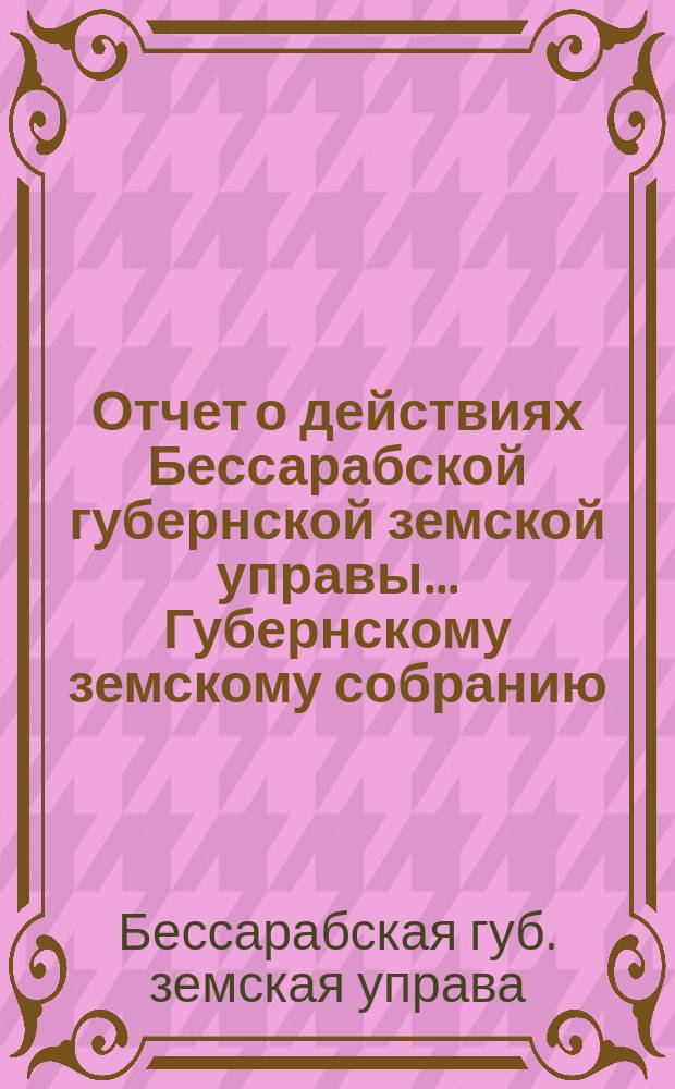 Отчет о действиях Бессарабской губернской земской управы... Губернскому земскому собранию...