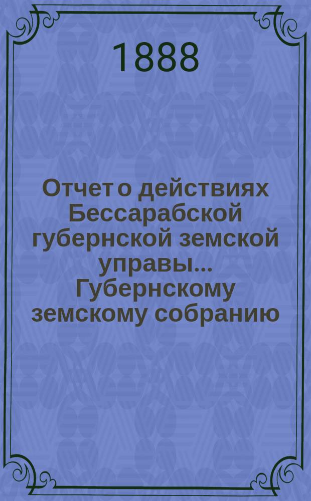 Отчет о действиях Бессарабской губернской земской управы... Губернскому земскому собранию... с 1-го ноября 1887 по 1-е ноября 1888 года... XX очередного созыва 1888 года