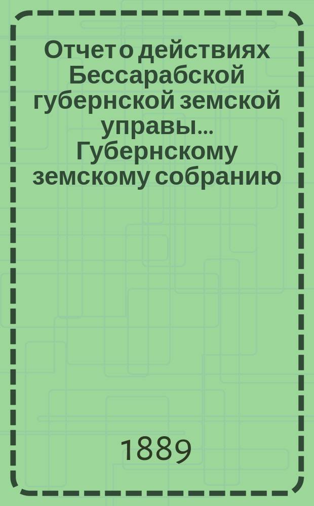 Отчет о действиях Бессарабской губернской земской управы... Губернскому земскому собранию... с 1-го ноября 1888 по 1-е октября 1889 года... XXI очередной сессии [1889 года]