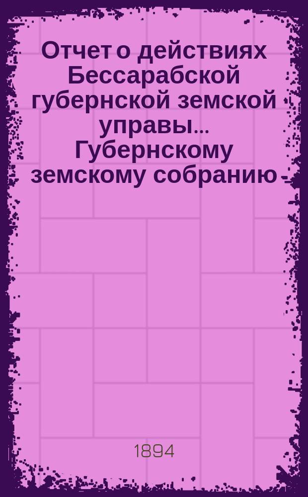 Отчет о действиях Бессарабской губернской земской управы... Губернскому земскому собранию... [за 1893 год]... XXV очередной сессии 1894 года